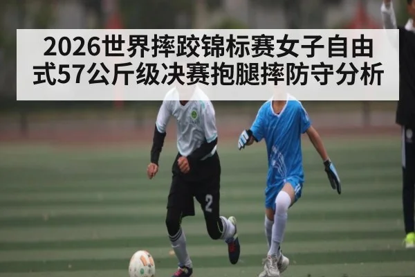 2026世界摔跤锦标赛女子自由式57公斤级决赛抱腿摔防守分析 - kaiyun.com